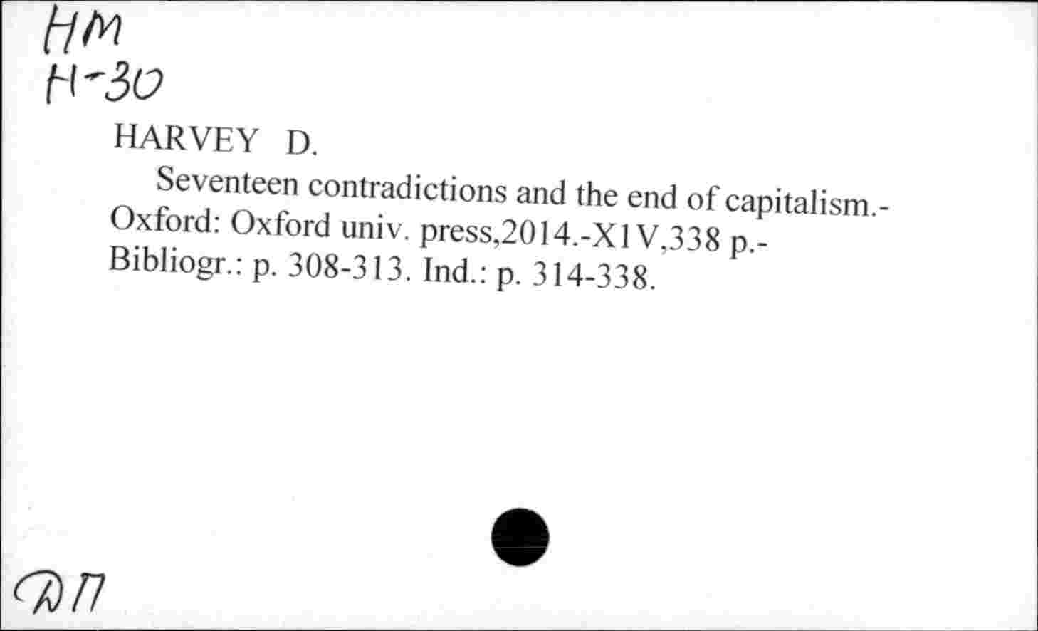 ﻿HARVEY D.
Seventeen contradictions and the end of capitalism.-Oxtord: Oxford univ. press,2014.-Xl V 338 p -Bibliogr.: p. 308-313. Ind.: p. 314-338.’
<7)77